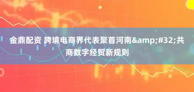 金鼎配资 跨境电商界代表聚首河南&#32;共商数字经贸新规则
