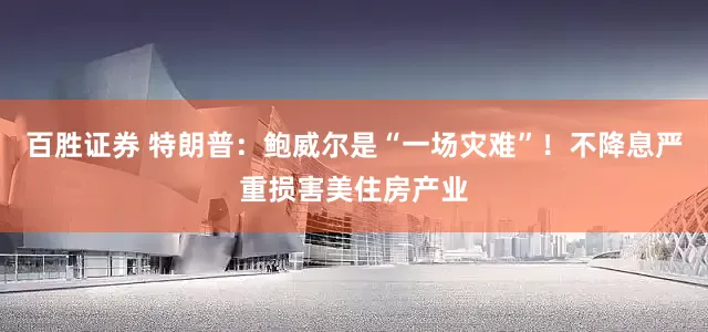 百胜证券 特朗普：鲍威尔是“一场灾难”！不降息严重损害美住房产业
