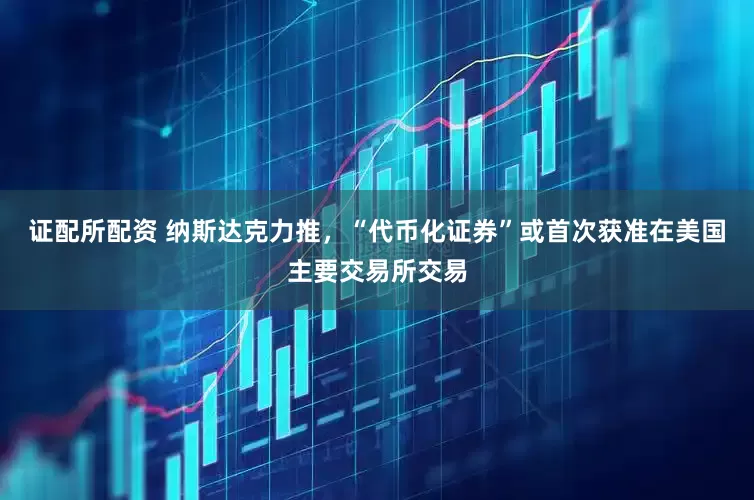 证配所配资 纳斯达克力推，“代币化证券”或首次获准在美国主要交易所交易