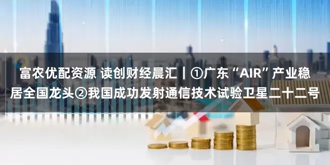 富农优配资源 读创财经晨汇｜①广东“AIR”产业稳居全国龙头②我国成功发射通信技术试验卫星二十二号