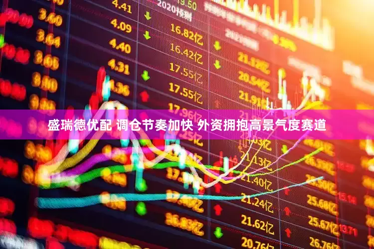 盛瑞德优配 调仓节奏加快 外资拥抱高景气度赛道